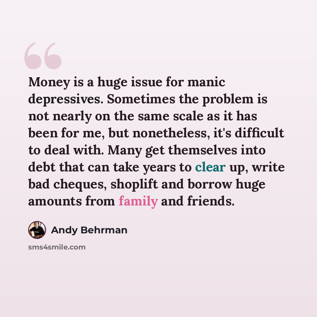 “Money is a huge issue for manic depressives. Sometimes the problem is not nearly on the same scale as it has been for me, but nonetheless, it's difficult to deal with. Many get themselves into debt that can take years to clear up, write bad cheques, shoplift and borrow huge amounts from family and…” quote by Andy Behrman