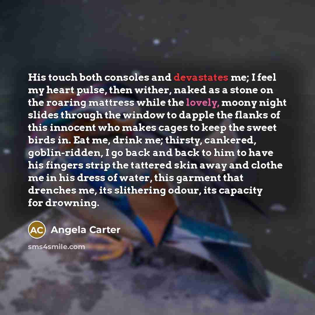 “His touch both consoles and devastates me; I feel my heart pulse, then wither, naked as a stone on the roaring mattress while the lovely, moony night slides through the window to dapple the flanks of this innocent who makes cages to keep the sweet birds in. Eat me, drink me; thirsty, cankered…” quote by Angela Carter