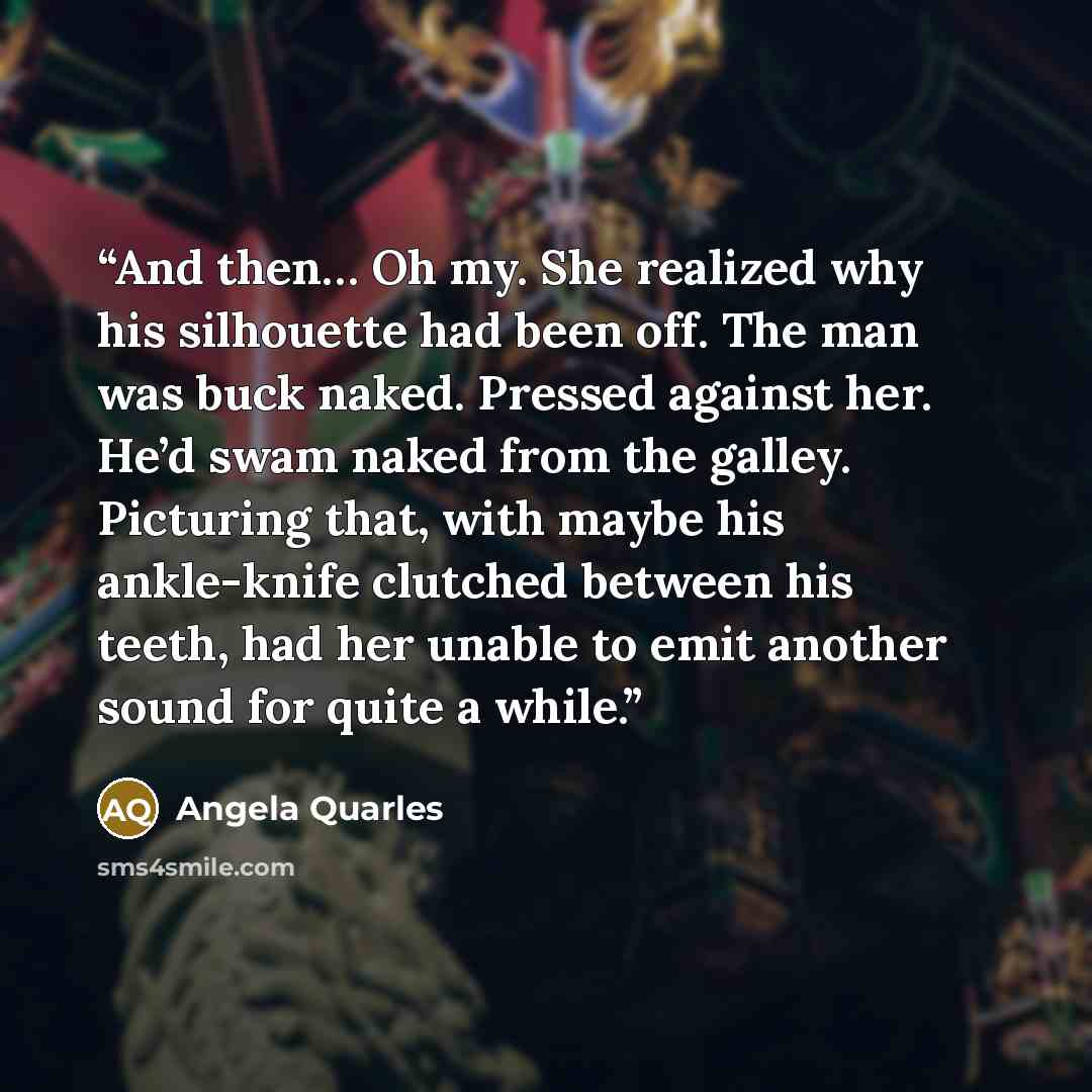 “And then… Oh my. She realized why his silhouette had been off. The man was buck naked. Pressed against her. He’d swam naked from the galley. Picturing that, with maybe his ankle-knife clutched between his teeth, had her unable to emit another sound for quite a while.” quote by Angela Quarles