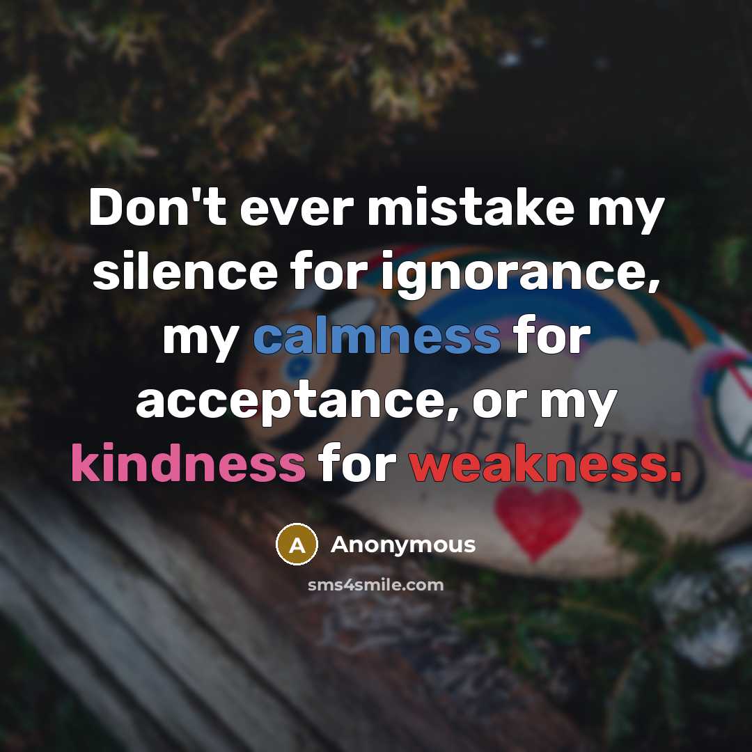 “Don't ever mistake my silence for ignorance, my calmness for acceptance, or my kindness for weakness.” quote by Anonymous