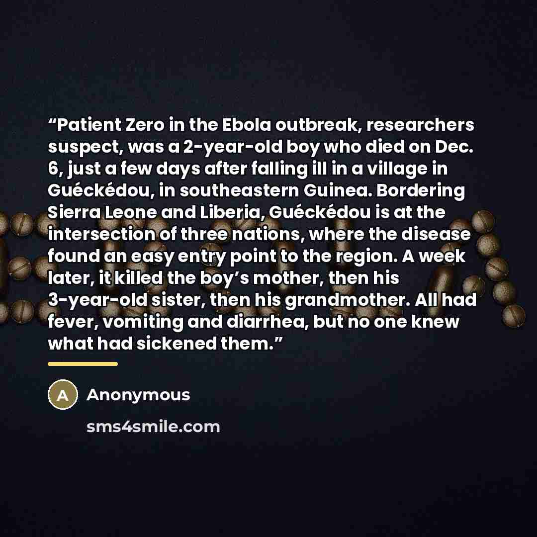 “Patient Zero in the Ebola outbreak, researchers suspect, was a 2-year-old boy who died on Dec. 6, just a few days after falling ill in a village in Guéckédou, in southeastern Guinea. Bordering Sierra Leone and Liberia, Guéckédou is at the intersection of three nations, where the disease found an…” quote by Anonymous
