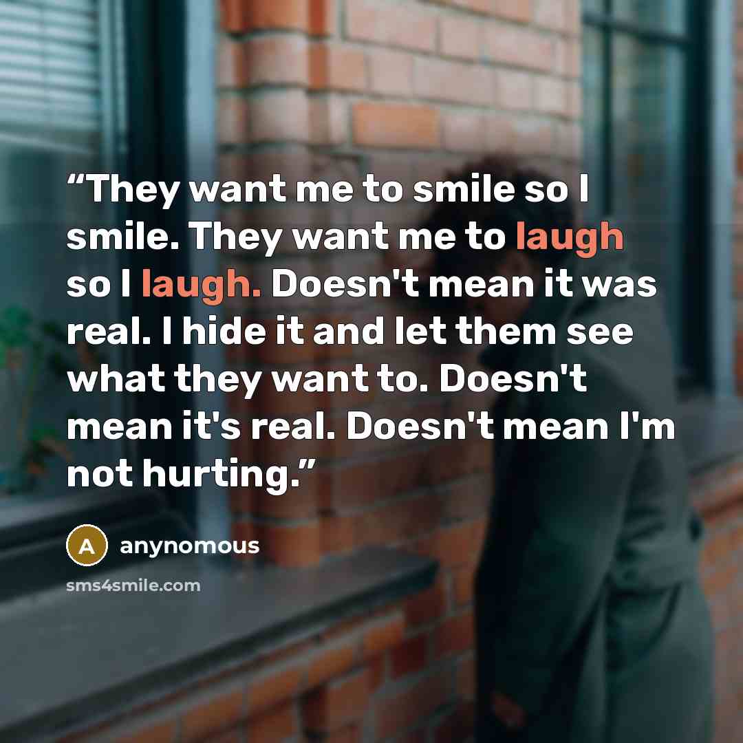 “They want me to smile so I smile. They want me to laugh so I laugh. Doesn't mean it was real. I hide it and let them see what they want to. Doesn't mean it's real. Doesn't mean I'm not hurting.” quote by anynomous