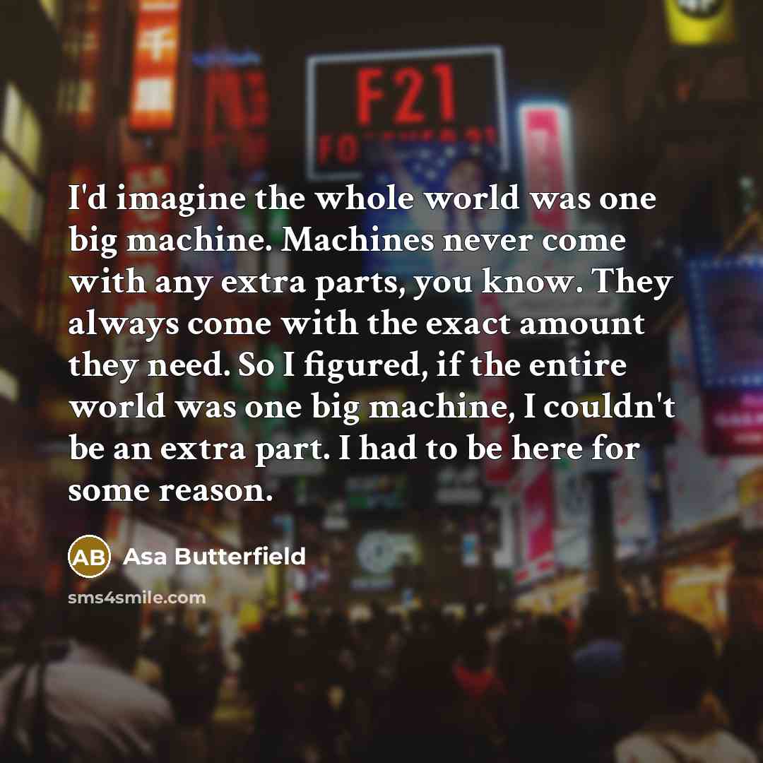 “I'd imagine the whole world was one big machine. Machines never come with any extra parts, you know. They always come with the exact amount they need. So I figured, if the entire world was one big machine, I couldn't be an extra part. I had to be here for some reason.” quote by Asa Butterfield