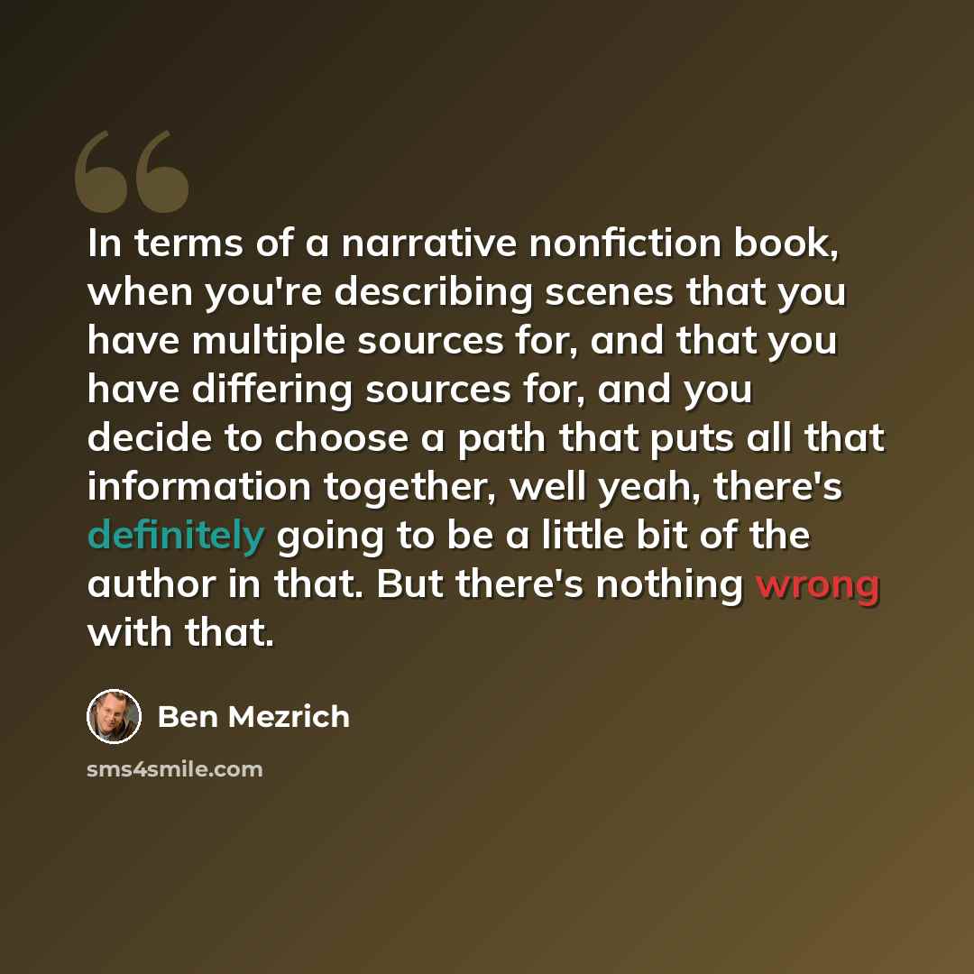 “In terms of a narrative nonfiction book, when you're describing scenes that you have multiple sources for, and that you have differing sources for, and you decide to choose a path that puts all that information together, well yeah, there's definitely going to be a little bit of the author in that…” quote by Ben Mezrich