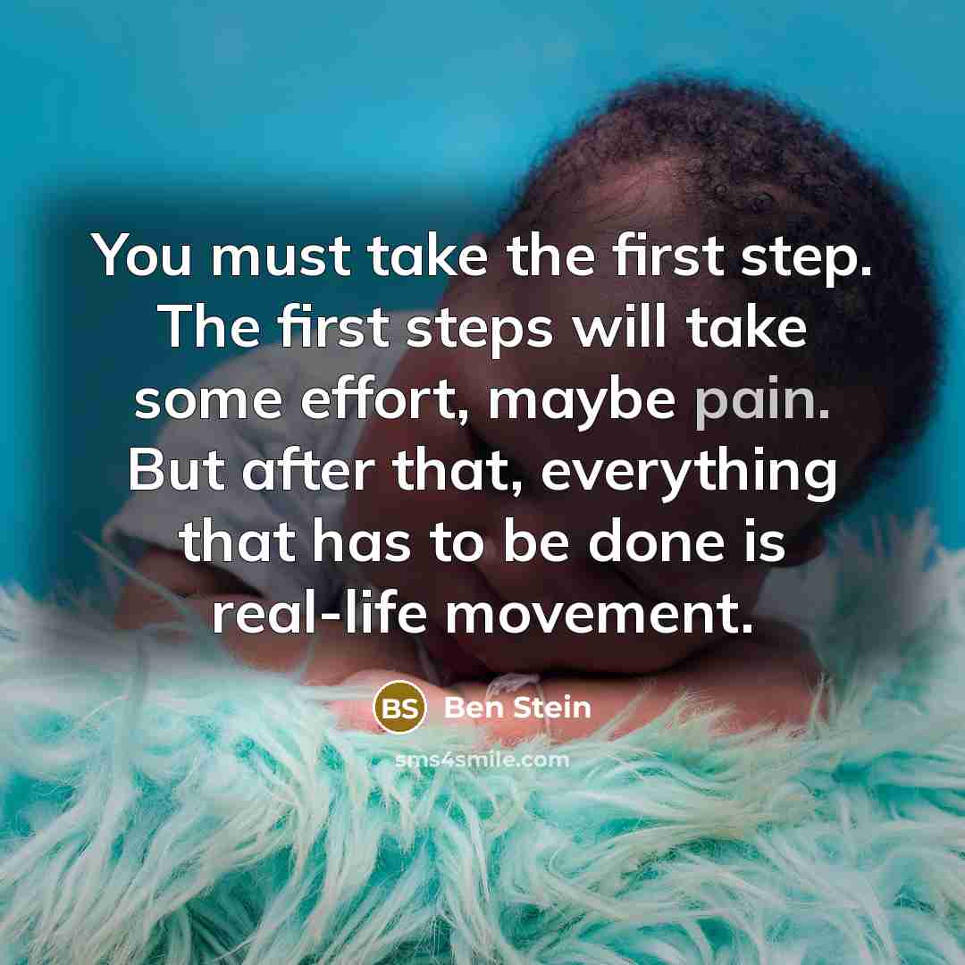 “You must take the first step. The first steps will take some effort, maybe pain. But after that, everything that has to be done is real-life movement.” quote by Ben Stein