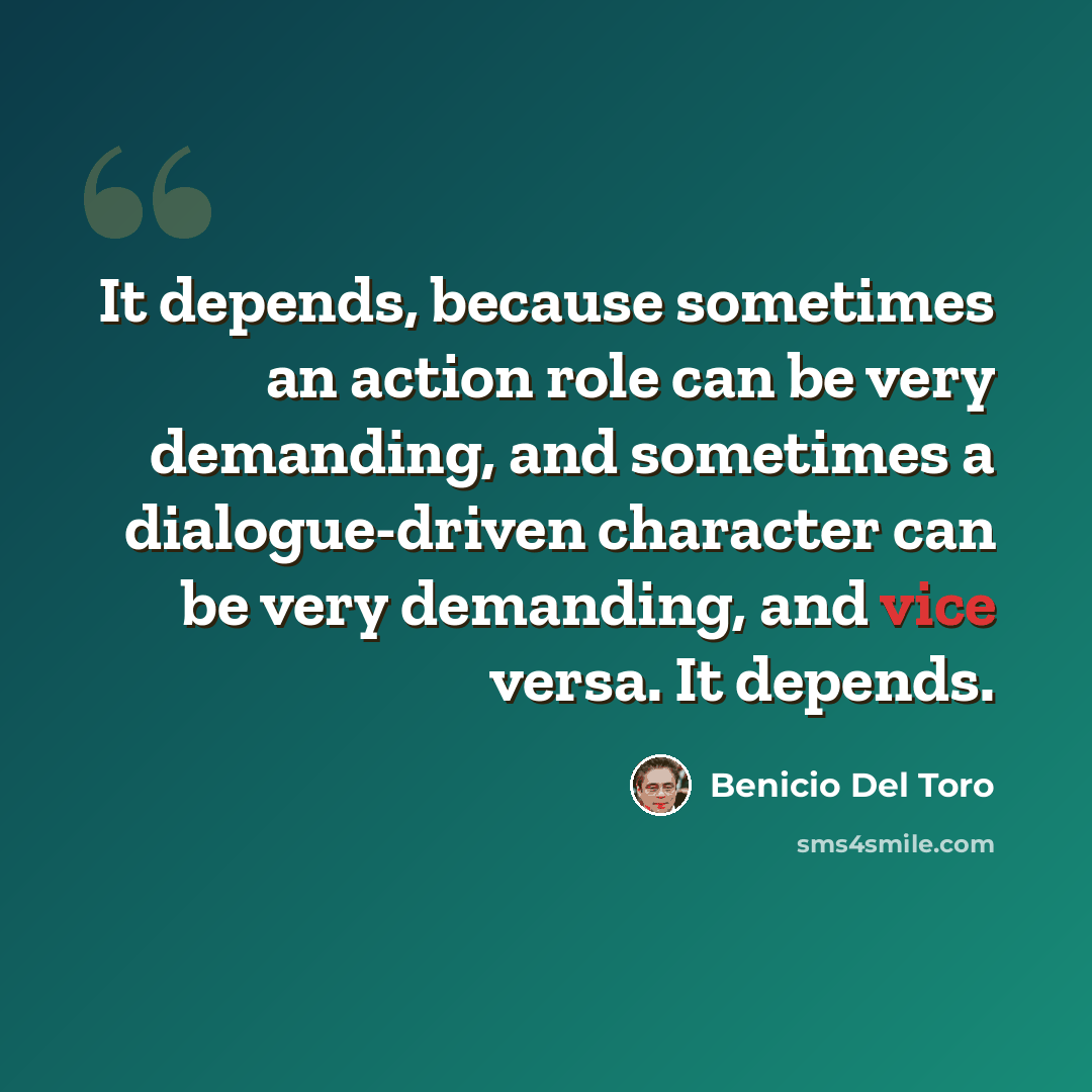 “It depends, because sometimes an action role can be very demanding, and sometimes a dialogue-driven character can be very demanding, and vice versa. It depends.” quote by Benicio Del Toro