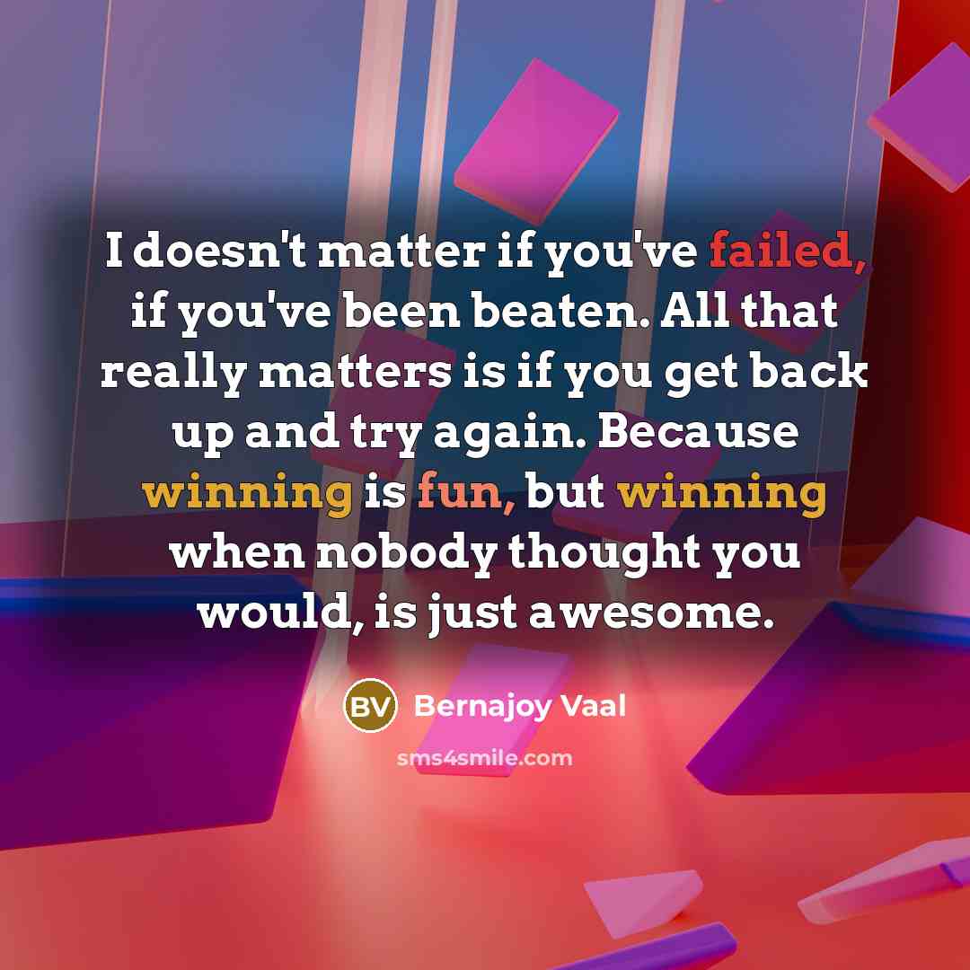 “I doesn't matter if you've failed, if you've been beaten. All that really matters is if you get back up and try again. Because winning is fun, but winning when nobody thought you would, is just awesome.” quote by Bernajoy Vaal