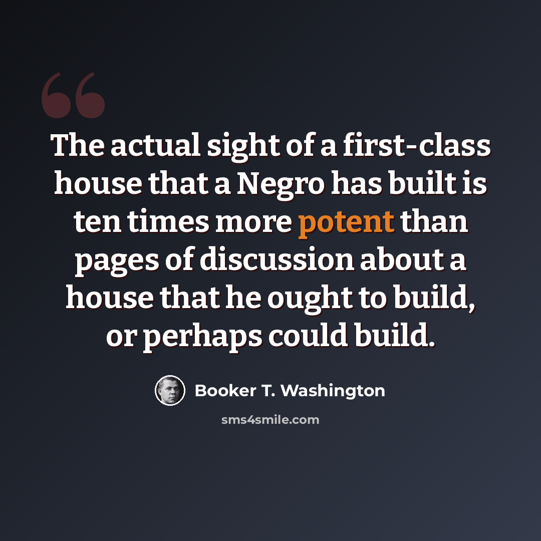 “The actual sight of a first-class house that a Negro has built is ten times more potent than pages of discussion about a house that he ought to build, or perhaps could build.” quote by Booker T. Washington
