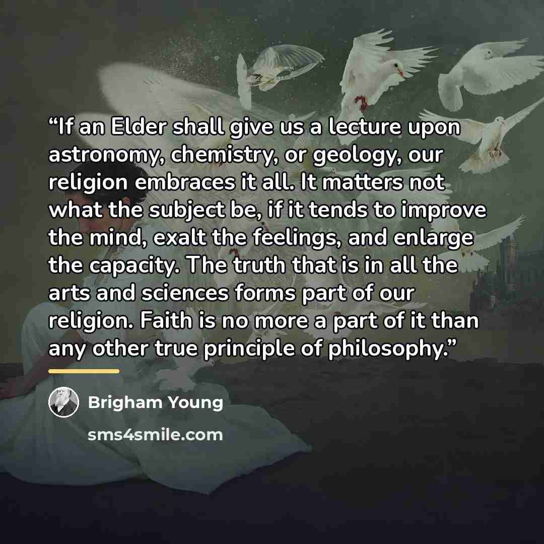 “If an Elder shall give us a lecture upon astronomy, chemistry, or geology, our religion embraces it all. It matters not what the subject be, if it tends to improve the mind, exalt the feelings, and enlarge the capacity. The truth that is in all the arts and sciences forms part of our religion…” quote by Brigham Young