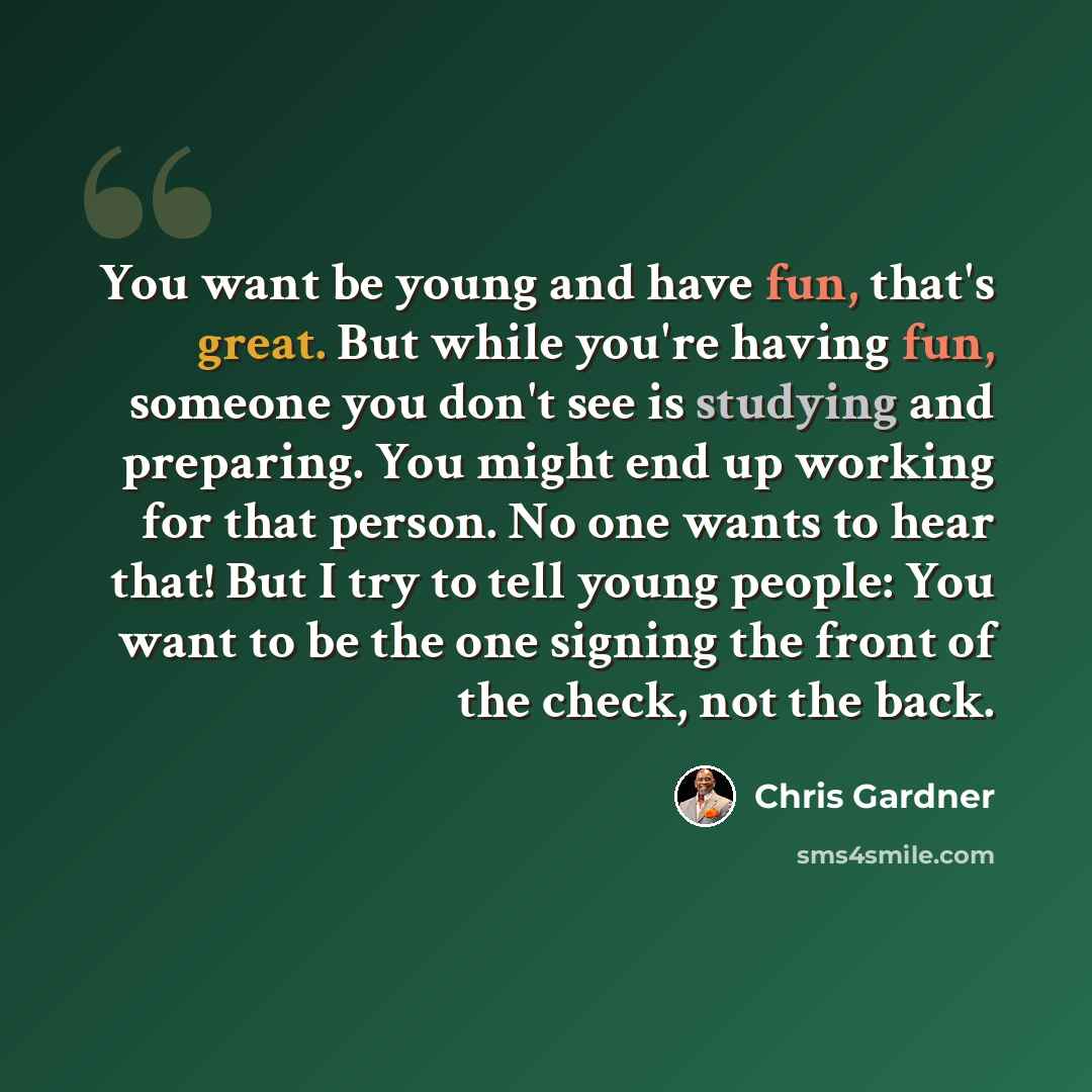 “You want be young and have fun, that's great. But while you're having fun, someone you don't see is studying and preparing. You might end up working for that person. No one wants to hear that! But I try to tell young people: You want to be the one signing the front of the check, not the back.” quote by Chris Gardner