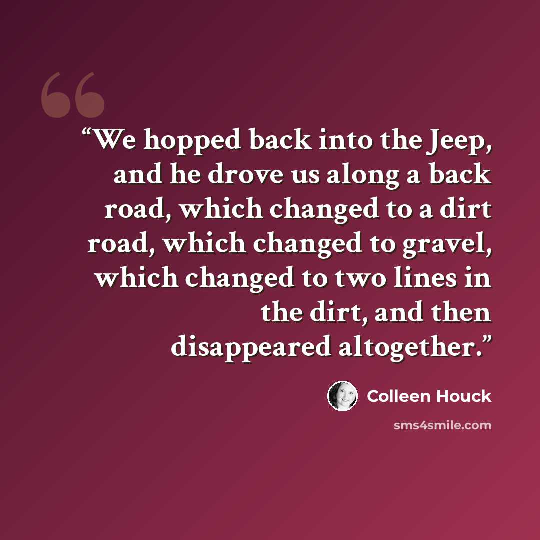 “We hopped back into the Jeep, and he drove us along a back road, which changed to a dirt road, which changed to gravel, which changed to two lines in the dirt, and then disappeared altogether.” quote by Colleen Houck