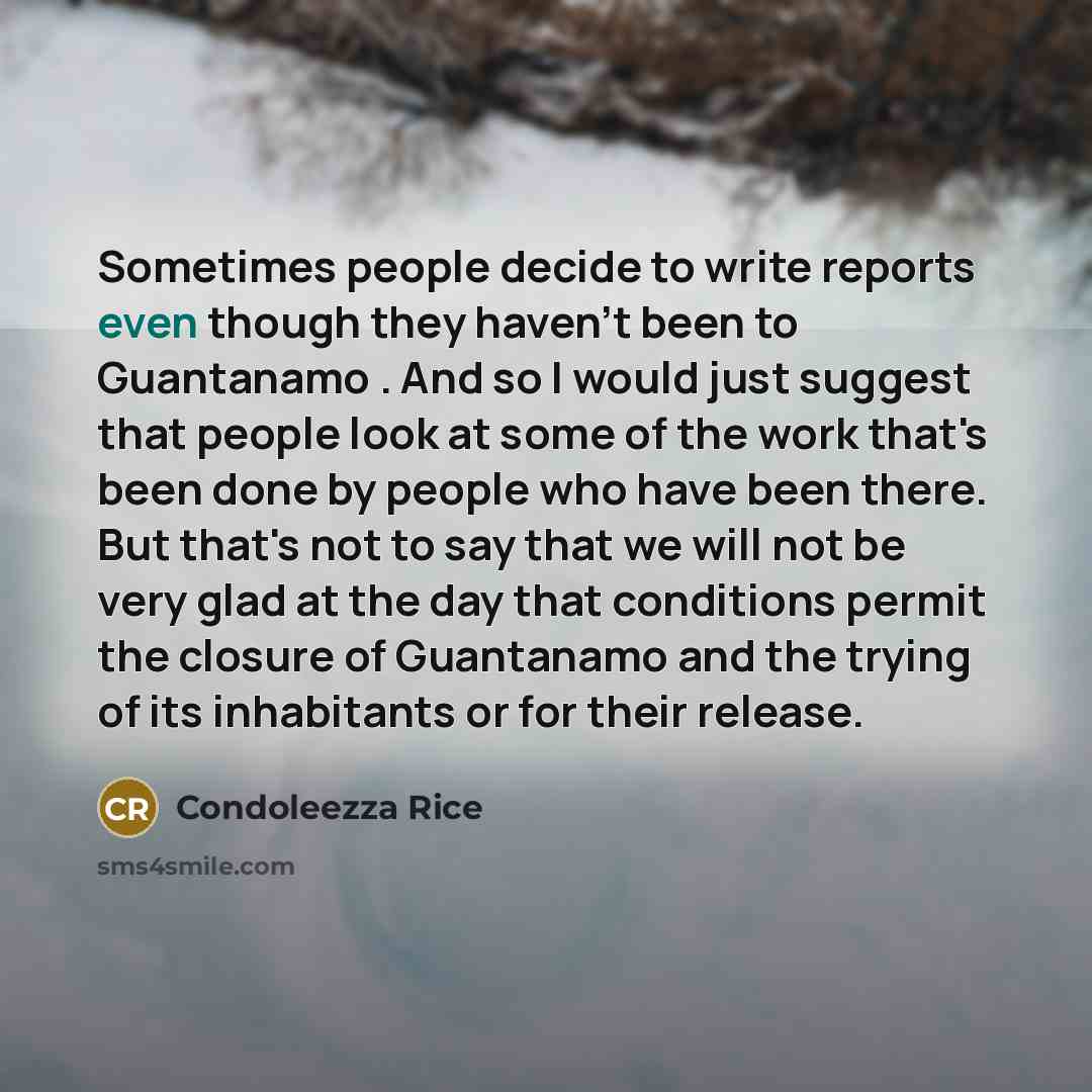 “Sometimes people decide to write reports even though they haven't been to Guantanamo . And so I would just suggest that people look at some of the work that's been done by people who have been there. But that's not to say that we will not be very glad at the day that conditions permit the closure…” quote by Condoleezza Rice