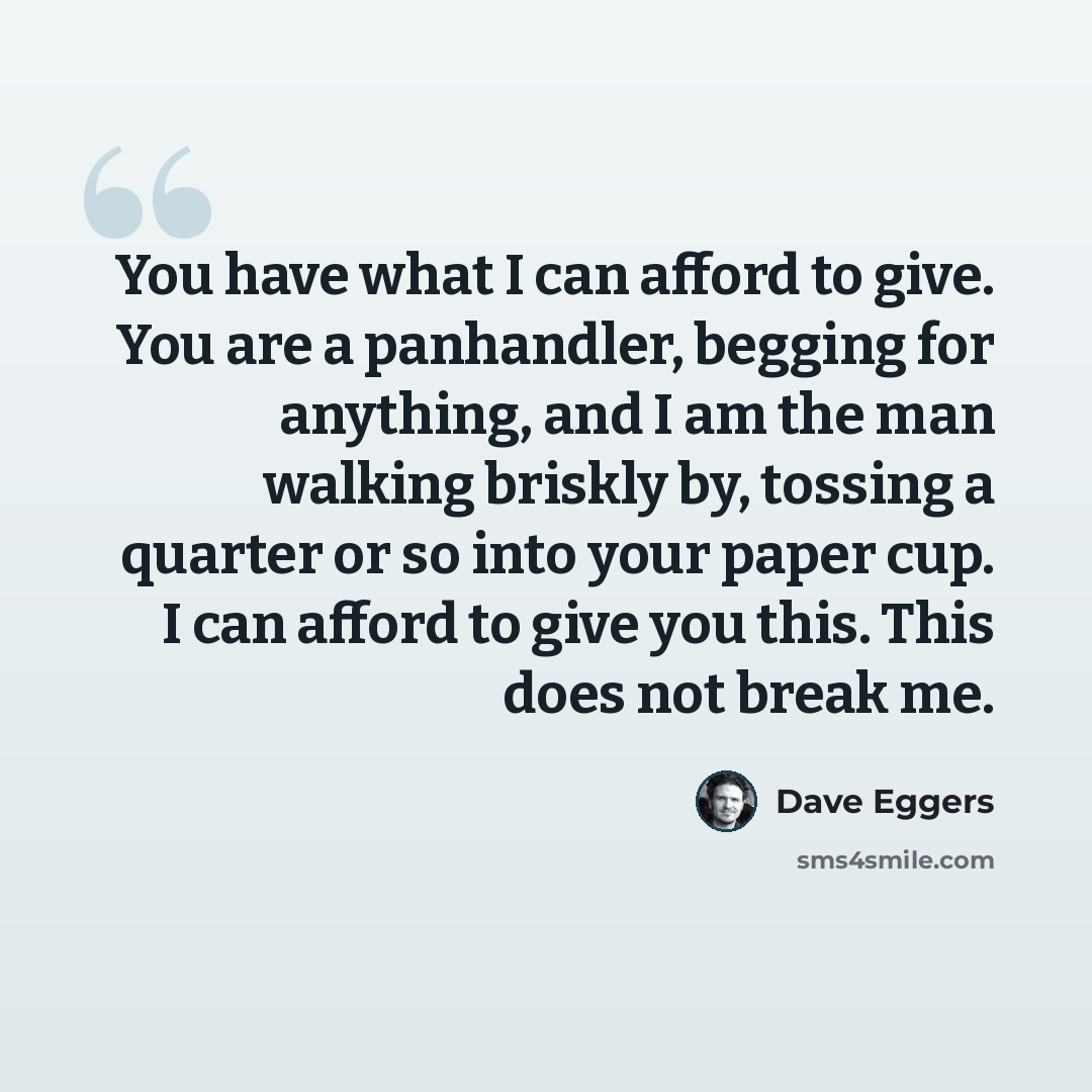“You have what I can afford to give. You are a panhandler, begging for anything, and I am the man walking briskly by, tossing a quarter or so into your paper cup. I can afford to give you this. This does not break me.” quote by Dave Eggers
