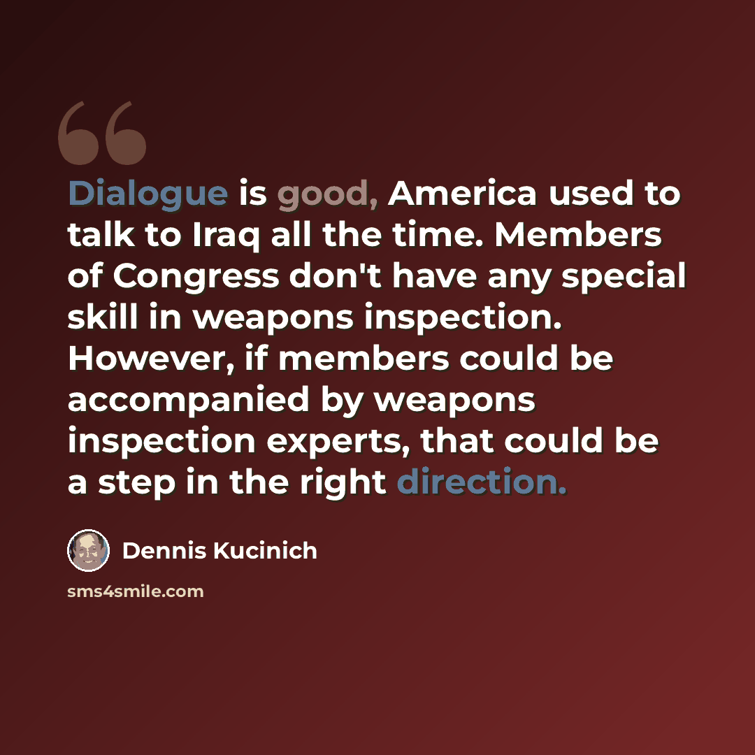 “Dialogue is good, America used to talk to Iraq all the time. Members of Congress don't have any special skill in weapons inspection. However, if members could be accompanied by weapons inspection experts, that could be a step in the right direction.” quote by Dennis Kucinich
