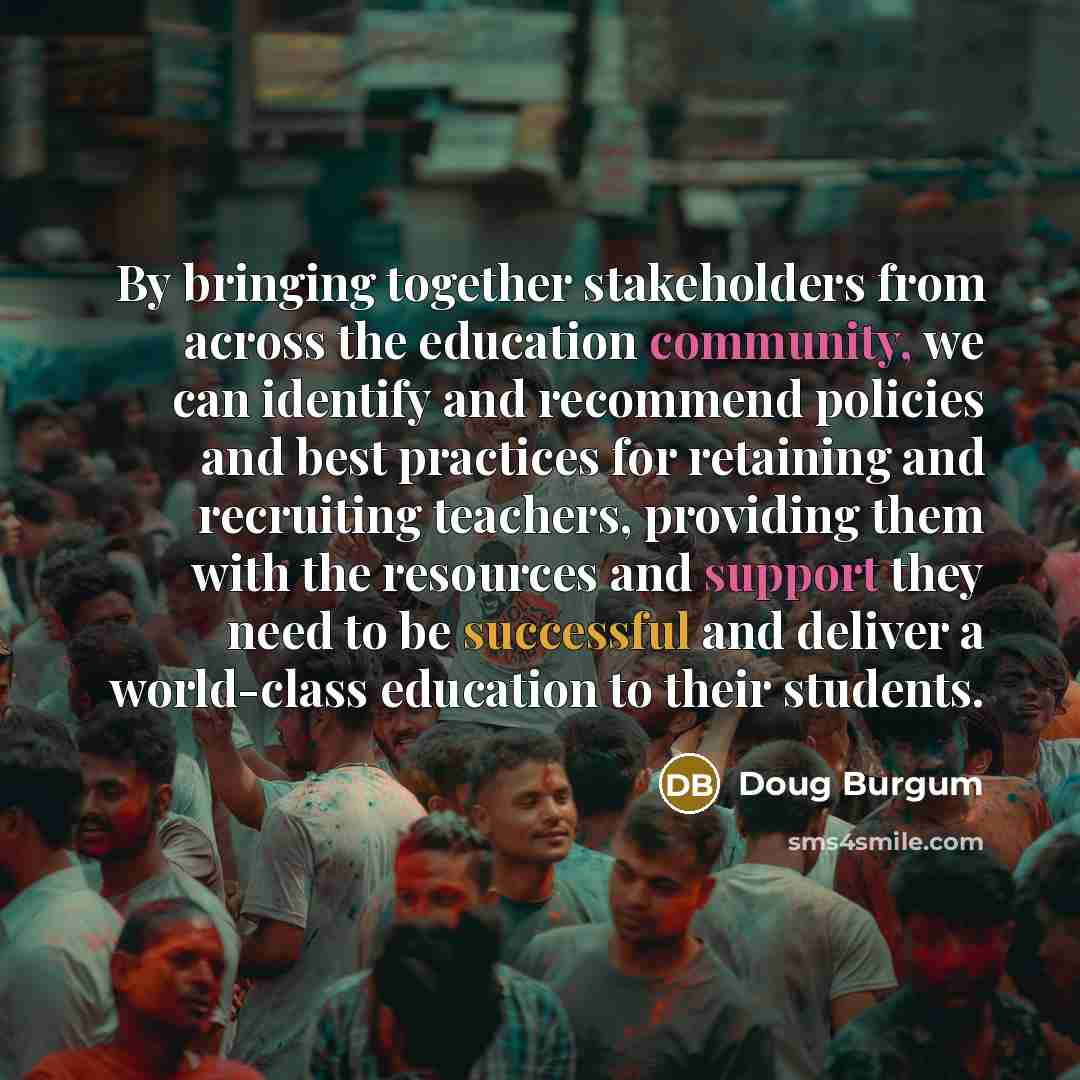 “By bringing together stakeholders from across the education community, we can identify and recommend policies and best practices for retaining and recruiting teachers, providing them with the resources and support they need to be successful and deliver a world-class education to their students.” quote by Doug Burgum