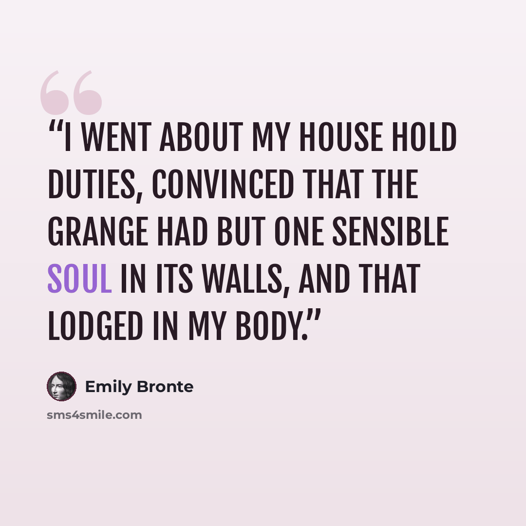 “I went about my house hold duties, convinced that the Grange had but one sensible soul in its walls, and that lodged in my body.” quote by Emily Bronte