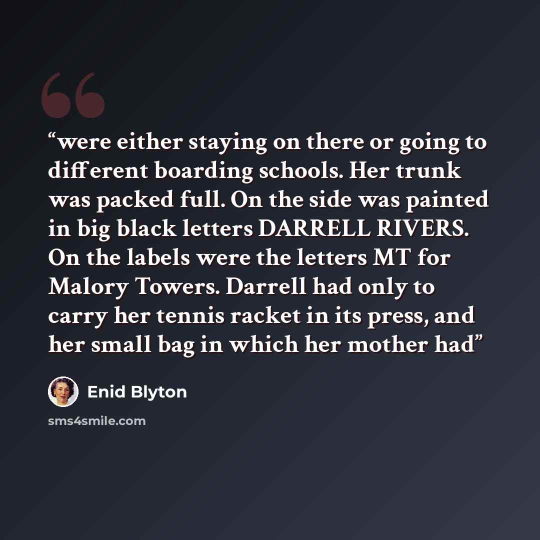 “were either staying on there or going to different boarding schools. Her trunk was packed full. On the side was painted in big black letters DARRELL RIVERS. On the labels were the letters MT for Malory Towers. Darrell had only to carry her tennis racket in its press, and her small bag in which her…” quote by Enid Blyton