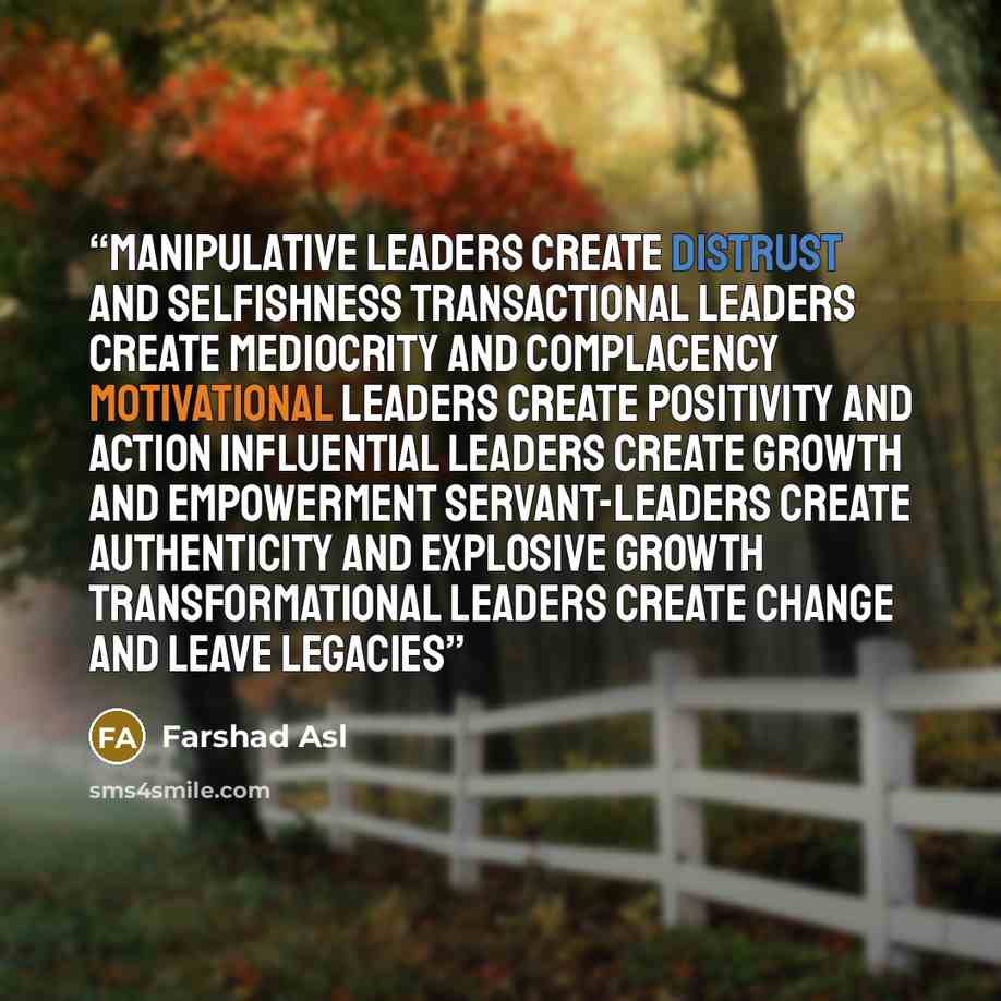 “Manipulative Leaders Create Distrust and selfishness Transactional Leaders Create Mediocrity and complacency Motivational Leaders Create Positivity and Action Influential Leaders Create Growth and Empowerment Servant-Leaders Create Authenticity and Explosive Growth Transformational Leaders Create…” quote by Farshad Asl