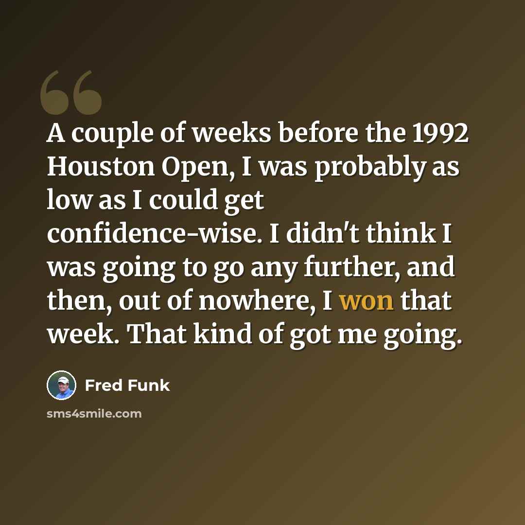 “A couple of weeks before the 1992 Houston Open, I was probably as low as I could get confidence-wise. I didn't think I was going to go any further, and then, out of nowhere, I won that week. That kind of got me going.” quote by Fred Funk