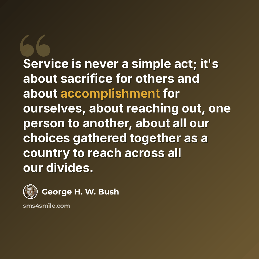 “Service is never a simple act; it's about sacrifice for others and about accomplishment for ourselves, about reaching out, one person to another, about all our choices gathered together as a country to reach across all our divides.” quote by George H. W. Bush