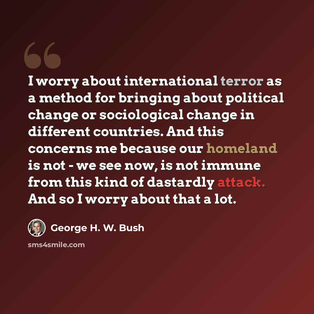 “I worry about international terror as a method for bringing about political change or sociological change in different countries. And this concerns me because our homeland is not - we see now, is not immune from this kind of dastardly attack. And so I worry about that a lot.” quote by George H. W. Bush