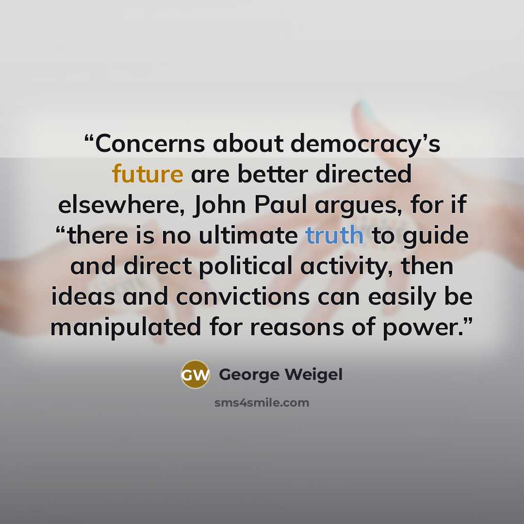 “Concerns about democracy’s future are better directed elsewhere, John Paul argues, for if “there is no ultimate truth to guide and direct political activity, then ideas and convictions can easily be manipulated for reasons of power.” quote by George Weigel