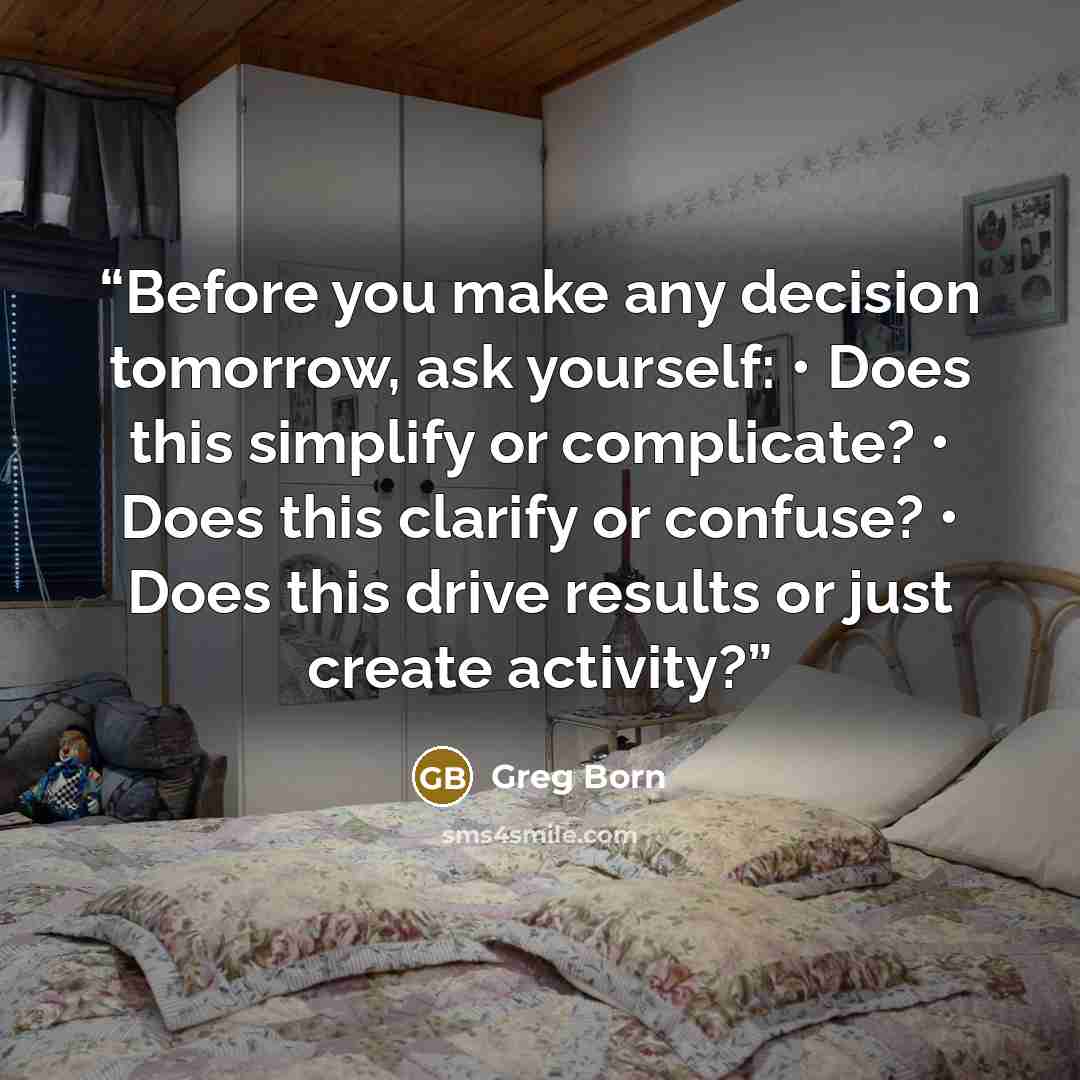 “Before you make any decision tomorrow, ask yourself: • Does this simplify or complicate? • Does this clarify or confuse? • Does this drive results or just create activity?” quote by Greg Born