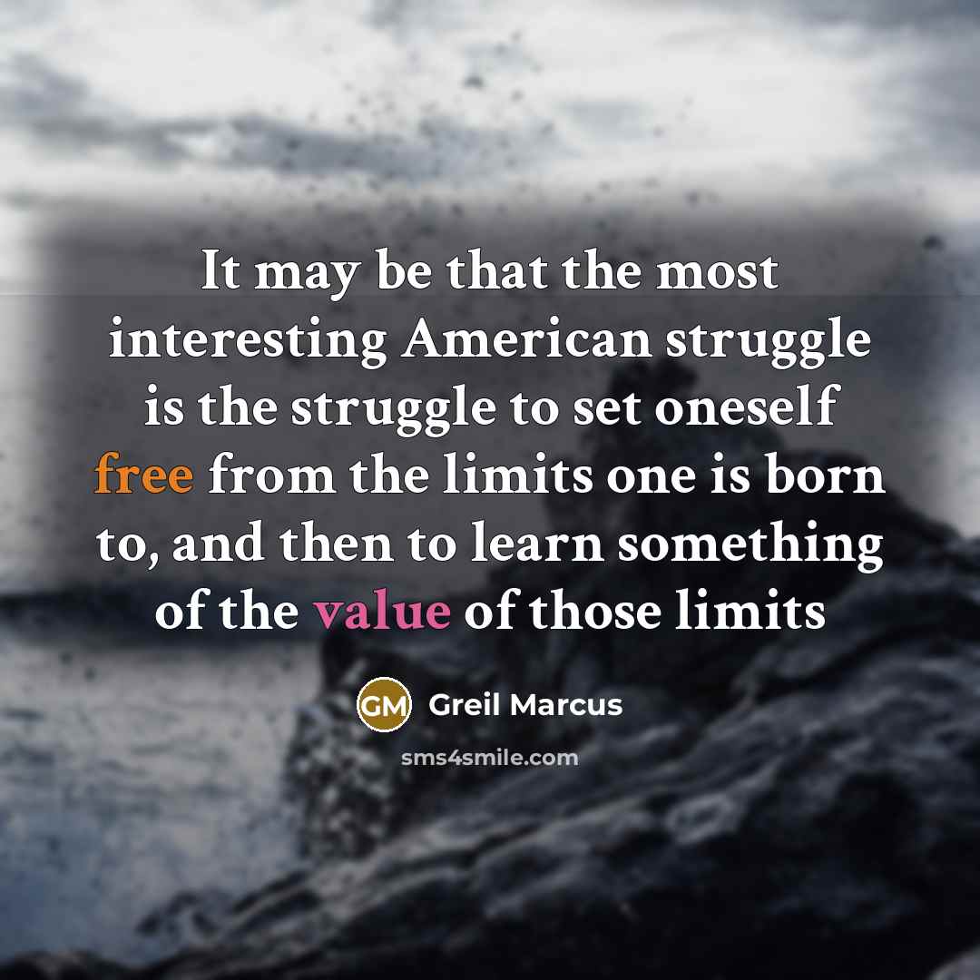 “It may be that the most interesting American struggle is the struggle to set oneself free from the limits one is born to, and then to learn something of the value of those limits” quote by Greil Marcus