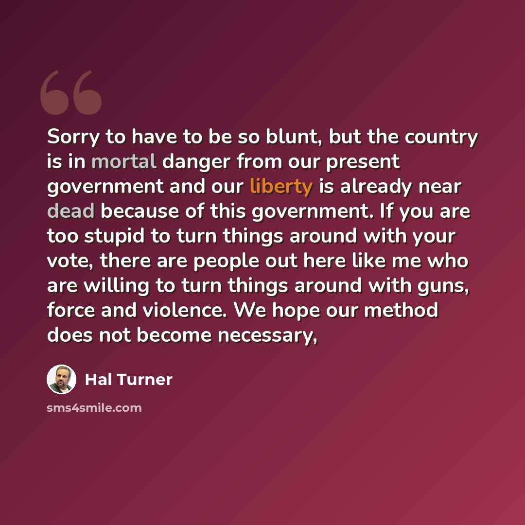 “Sorry to have to be so blunt, but the country is in mortal danger from our present government and our liberty is already near dead because of this government. If you are too stupid to turn things around with your vote, there are people out here like me who are willing to turn things around with…” quote by Hal Turner