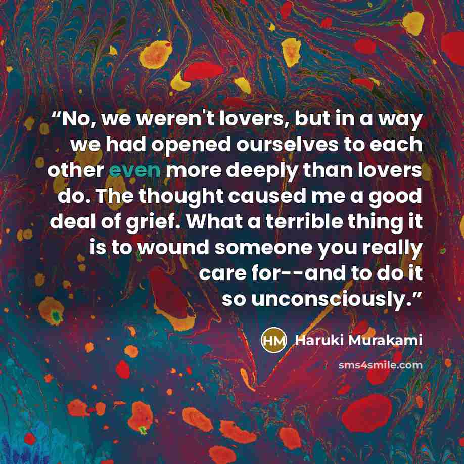 “No, we weren't lovers, but in a way we had opened ourselves to each other even more deeply than lovers do. The thought caused me a good deal of grief. What a terrible thing it is to wound someone you really care for--and to do it so unconsciously.” quote by Haruki Murakami