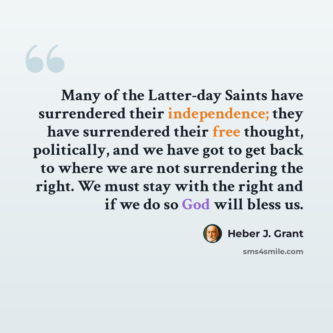 “Many of the Latter-day Saints have surrendered their independence; they have surrendered their free thought, politically, and we have got to get back to where we are not surrendering the right. We must stay with the right and if we do so God will bless us.” quote by Heber J. Grant