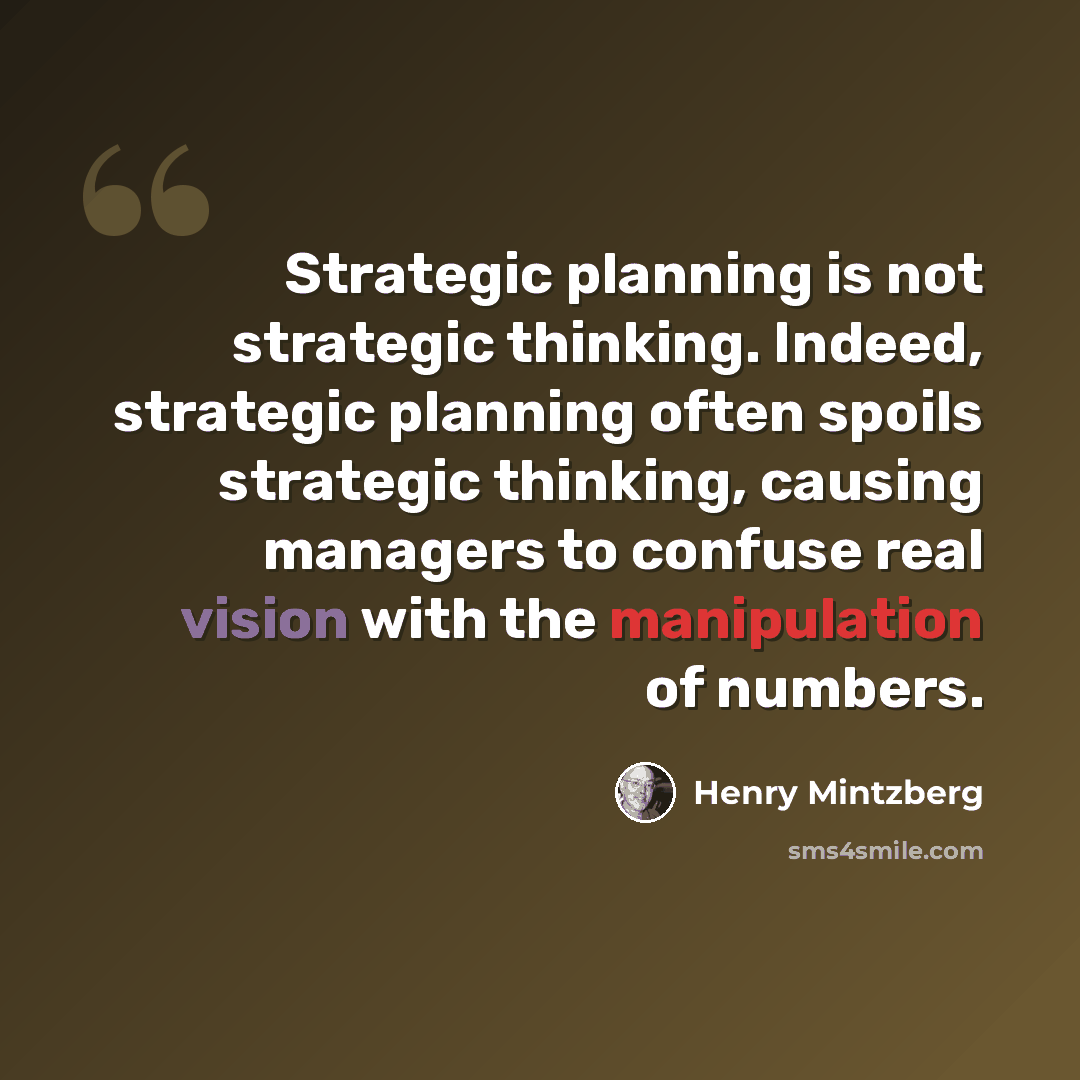 “Strategic planning is not strategic thinking. Indeed, strategic planning often spoils strategic thinking, causing managers to confuse real vision with the manipulation of numbers.” quote by Henry Mintzberg