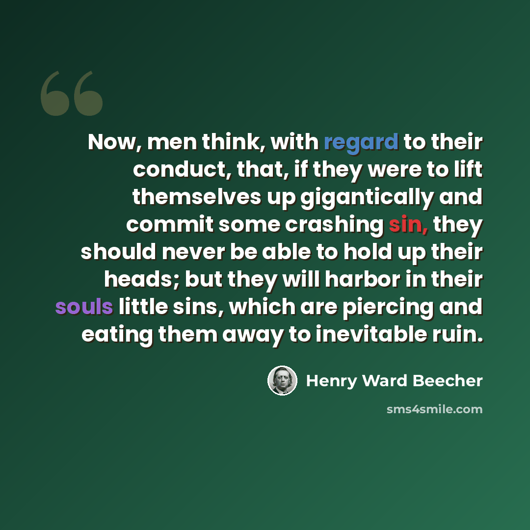 “Now, men think, with regard to their conduct, that, if they were to lift themselves up gigantically and commit some crashing sin, they should never be able to hold up their heads; but they will harbor in their souls little sins, which are piercing and eating them away to inevitable ruin.” quote by Henry Ward Beecher