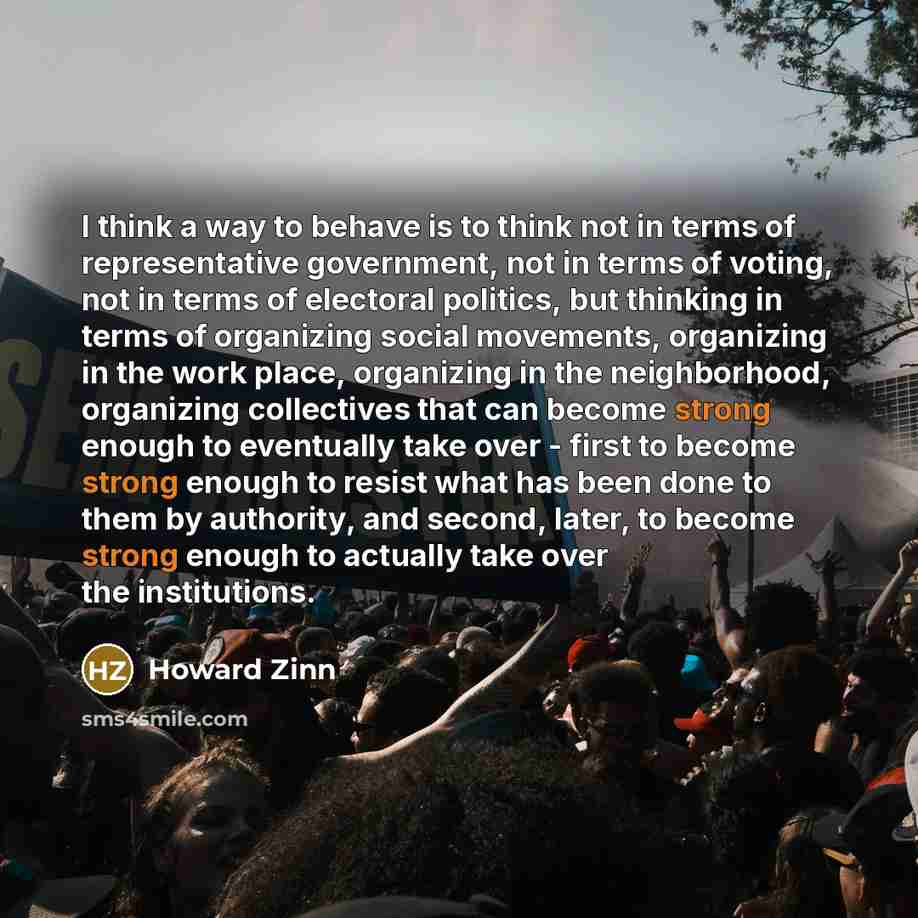 “I think a way to behave is to think not in terms of representative government, not in terms of voting, not in terms of electoral politics, but thinking in terms of organizing social movements, organizing in the work place, organizing in the neighborhood, organizing collectives that can become…” quote by Howard Zinn