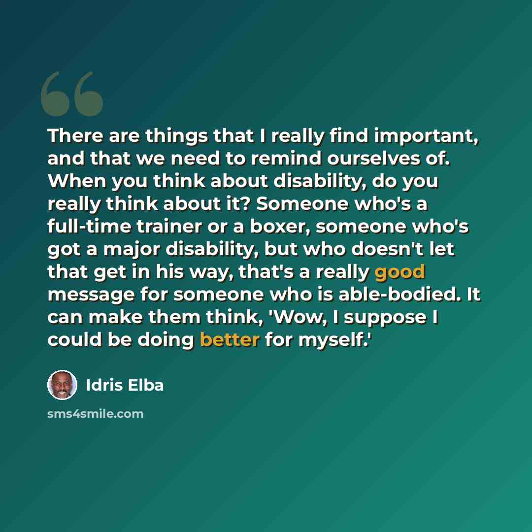 “There are things that I really find important, and that we need to remind ourselves of. When you think about disability, do you really think about it? Someone who's a full-time trainer or a boxer, someone who's got a major disability, but who doesn't let that get in his way, that's a really good…” quote by Idris Elba