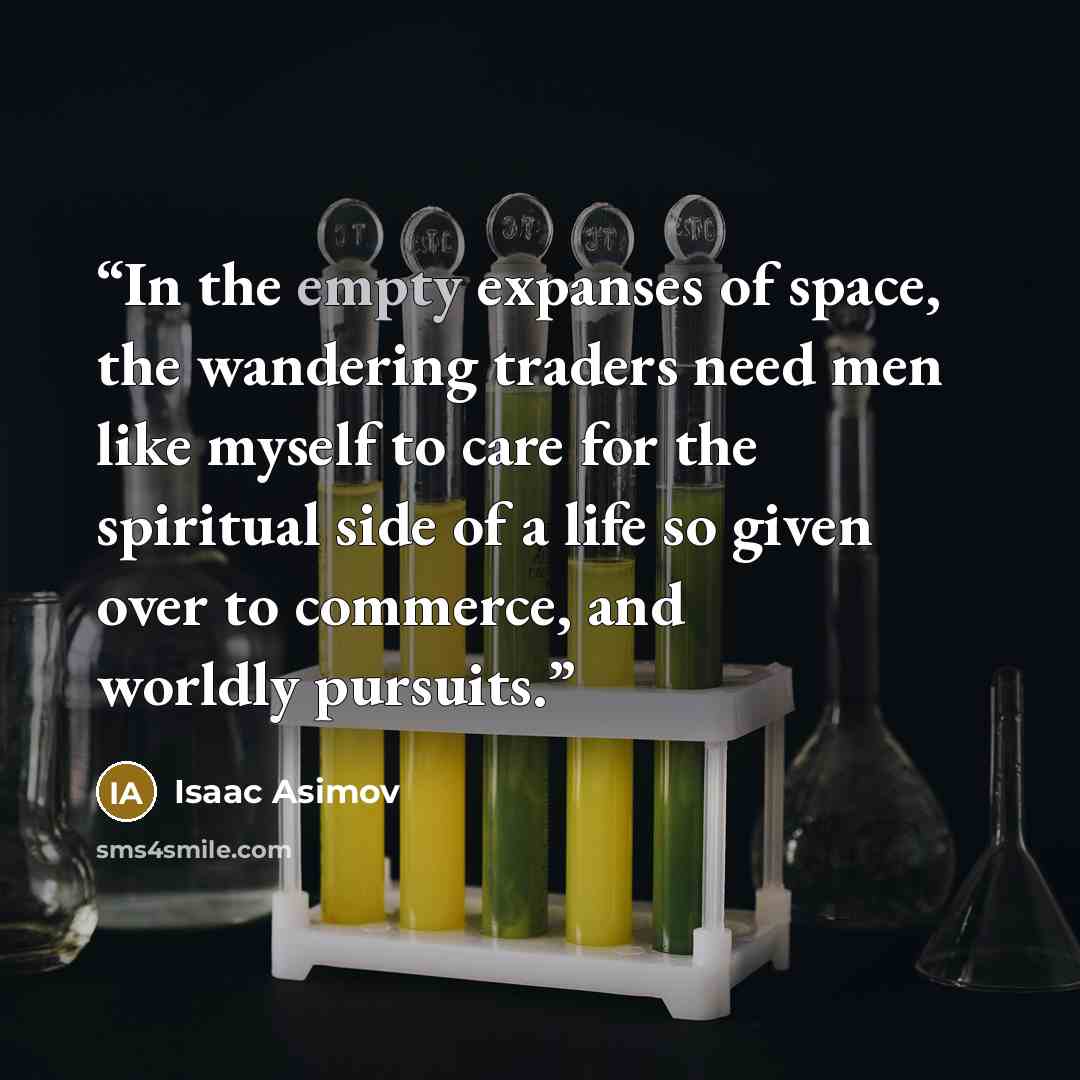 “In the empty expanses of space, the wandering traders need men like myself to care for the spiritual side of a life so given over to commerce, and worldly pursuits.” quote by Isaac Asimov