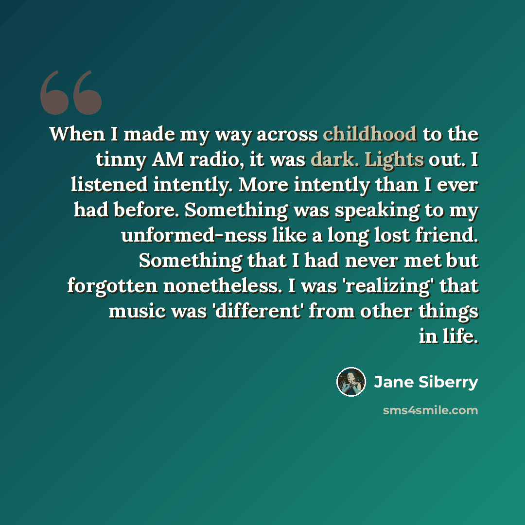 “When I made my way across childhood to the tinny AM radio, it was dark. Lights out. I listened intently. More intently than I ever had before. Something was speaking to my unformed-ness like a long lost friend. Something that I had never met but forgotten nonetheless. I was 'realizing' that music…” quote by Jane Siberry