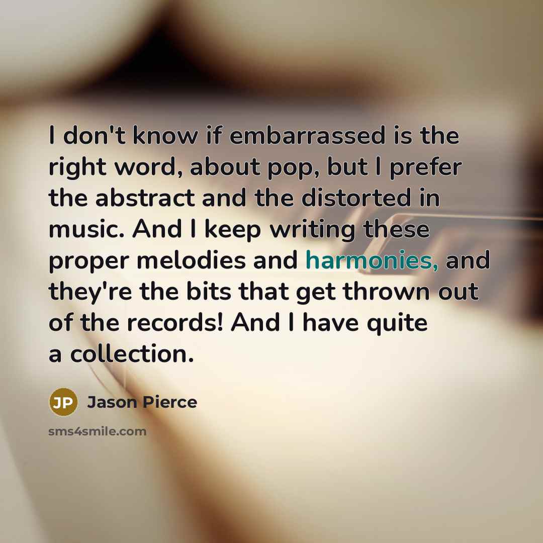 “I don't know if embarrassed is the right word, about pop, but I prefer the abstract and the distorted in music. And I keep writing these proper melodies and harmonies, and they're the bits that get thrown out of the records! And I have quite a collection.” quote by Jason Pierce