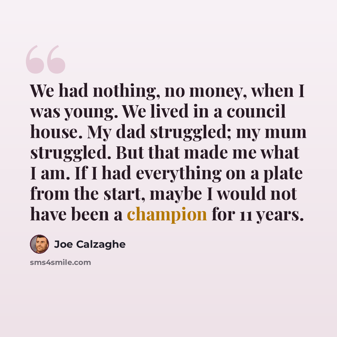 “We had nothing, no money, when I was young. We lived in a council house. My dad struggled; my mum struggled. But that made me what I am. If I had everything on a plate from the start, maybe I would not have been a champion for 11 years.” quote by Joe Calzaghe