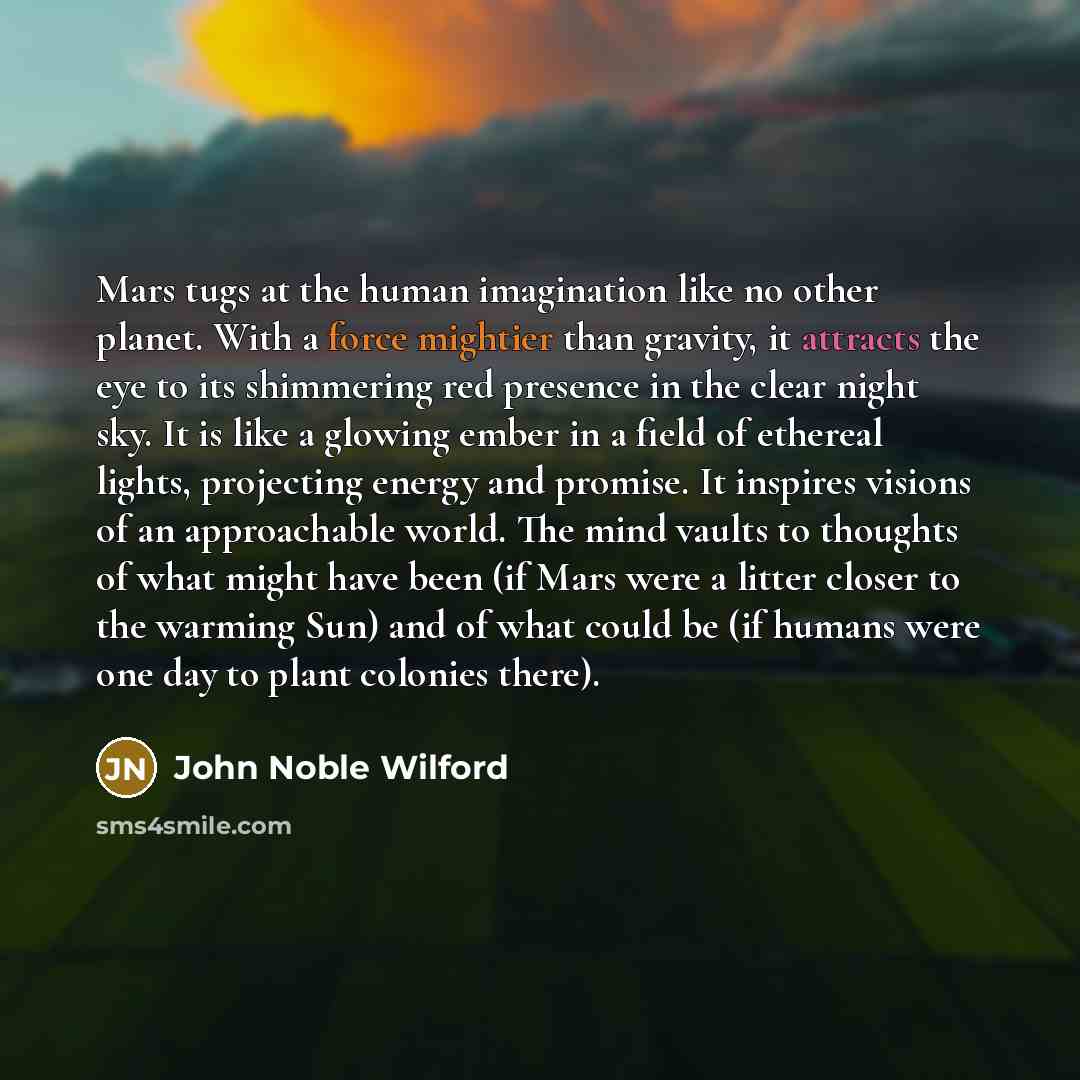 “Mars tugs at the human imagination like no other planet. With a force mightier than gravity, it attracts the eye to its shimmering red presence in the clear night sky. It is like a glowing ember in a field of ethereal lights, projecting energy and promise. It inspires visions of an approachable…” quote by John Noble Wilford