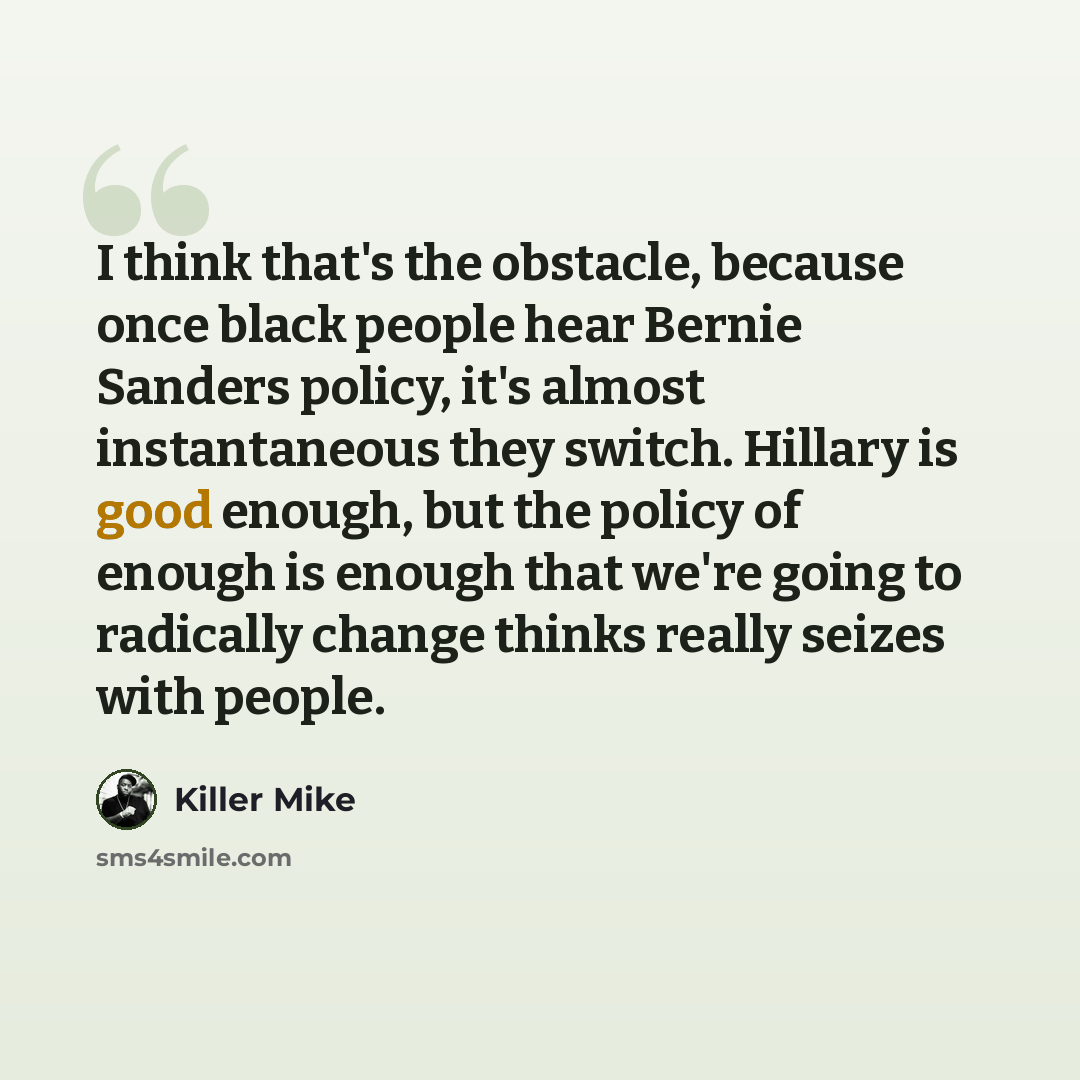 “I think that's the obstacle, because once black people hear Bernie Sanders policy, it's almost instantaneous they switch. Hillary is good enough, but the policy of enough is enough that we're going to radically change thinks really seizes with people.” quote by Killer Mike