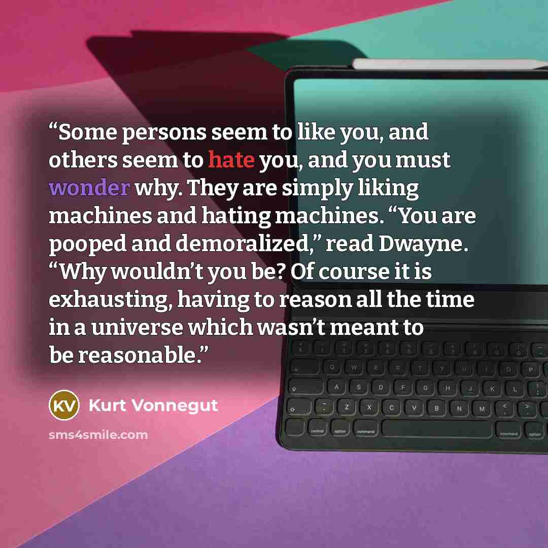 “Some persons seem to like you, and others seem to hate you, and you must wonder why. They are simply liking machines and hating machines. “You are pooped and demoralized,” read Dwayne. “Why wouldn’t you be? Of course it is exhausting, having to reason all the time in a universe which wasn’t meant…” quote by Kurt Vonnegut