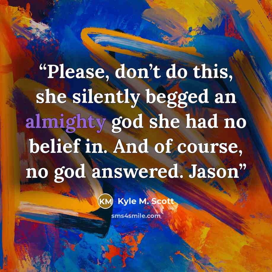 “Please, don’t do this, she silently begged an almighty god she had no belief in. And of course, no god answered. Jason” quote by Kyle M. Scott
