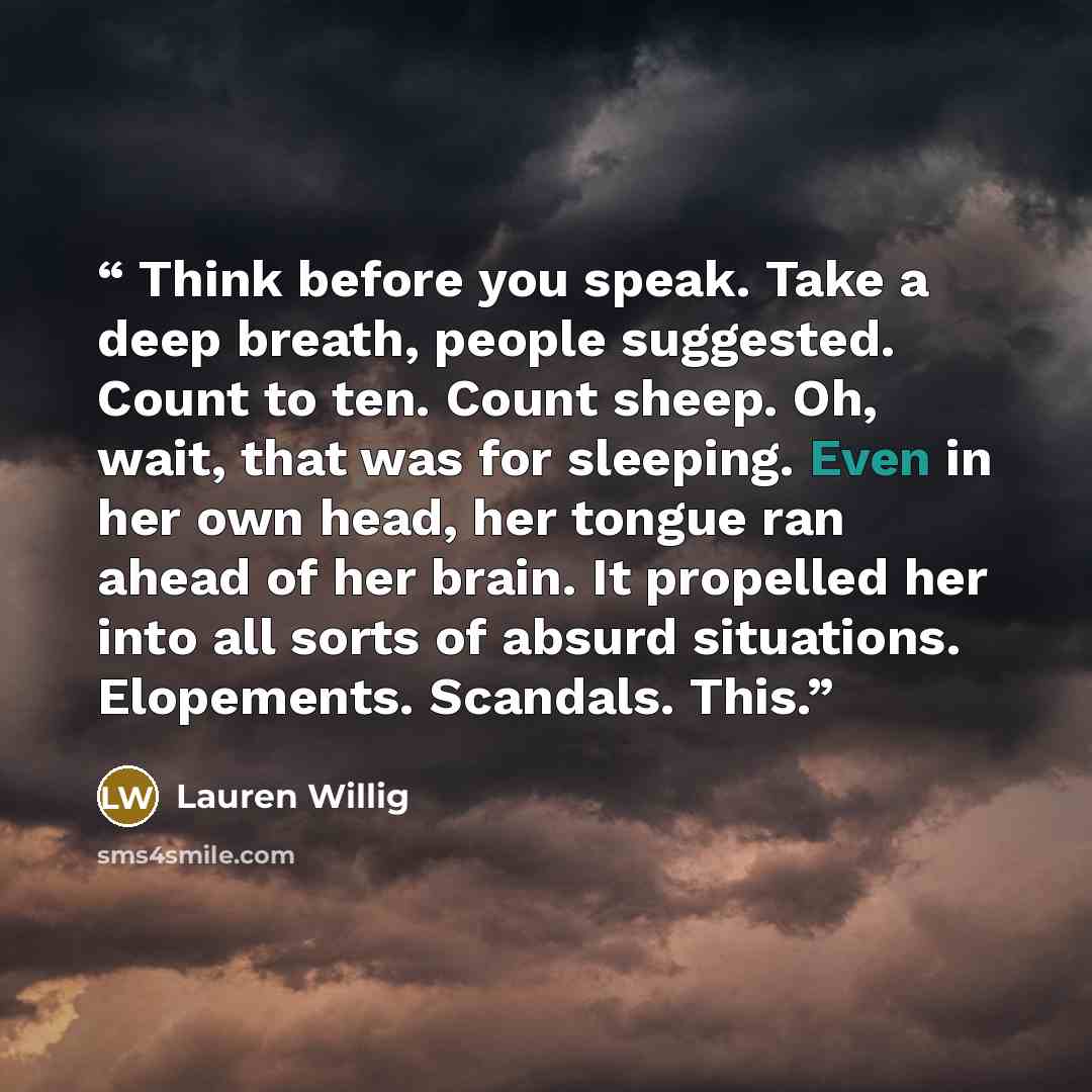 “Think before you speak. Take a deep breath, people suggested. Count to ten. Count sheep. Oh, wait, that was for sleeping. Even in her own head, her tongue ran ahead of her brain. It propelled her into all sorts of absurd situations. Elopements. Scandals. This.” quote by Lauren Willig
