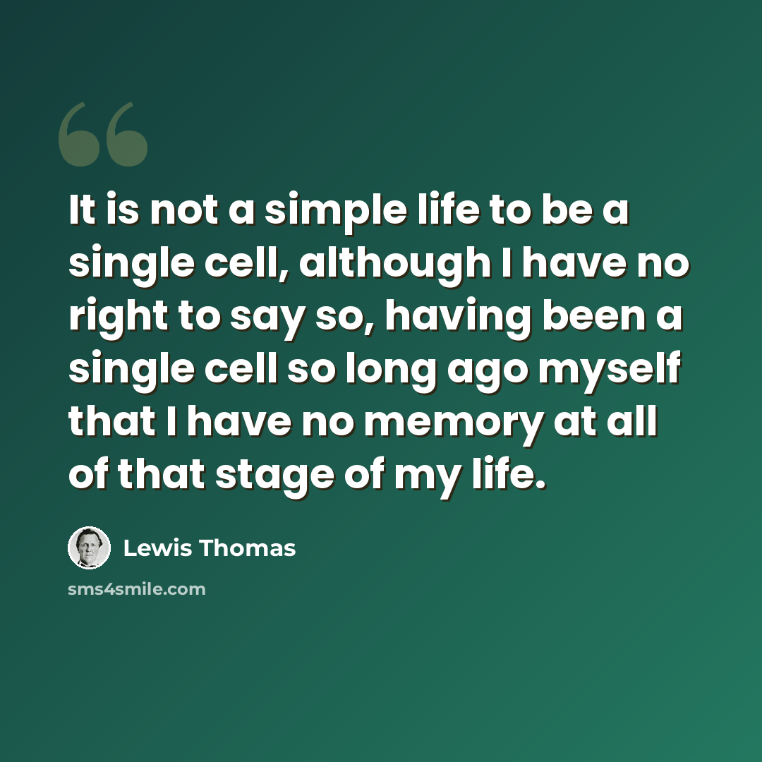 “It is not a simple life to be a single cell, although I have no right to say so, having been a single cell so long ago myself that I have no memory at all of that stage of my life.” quote by Lewis Thomas