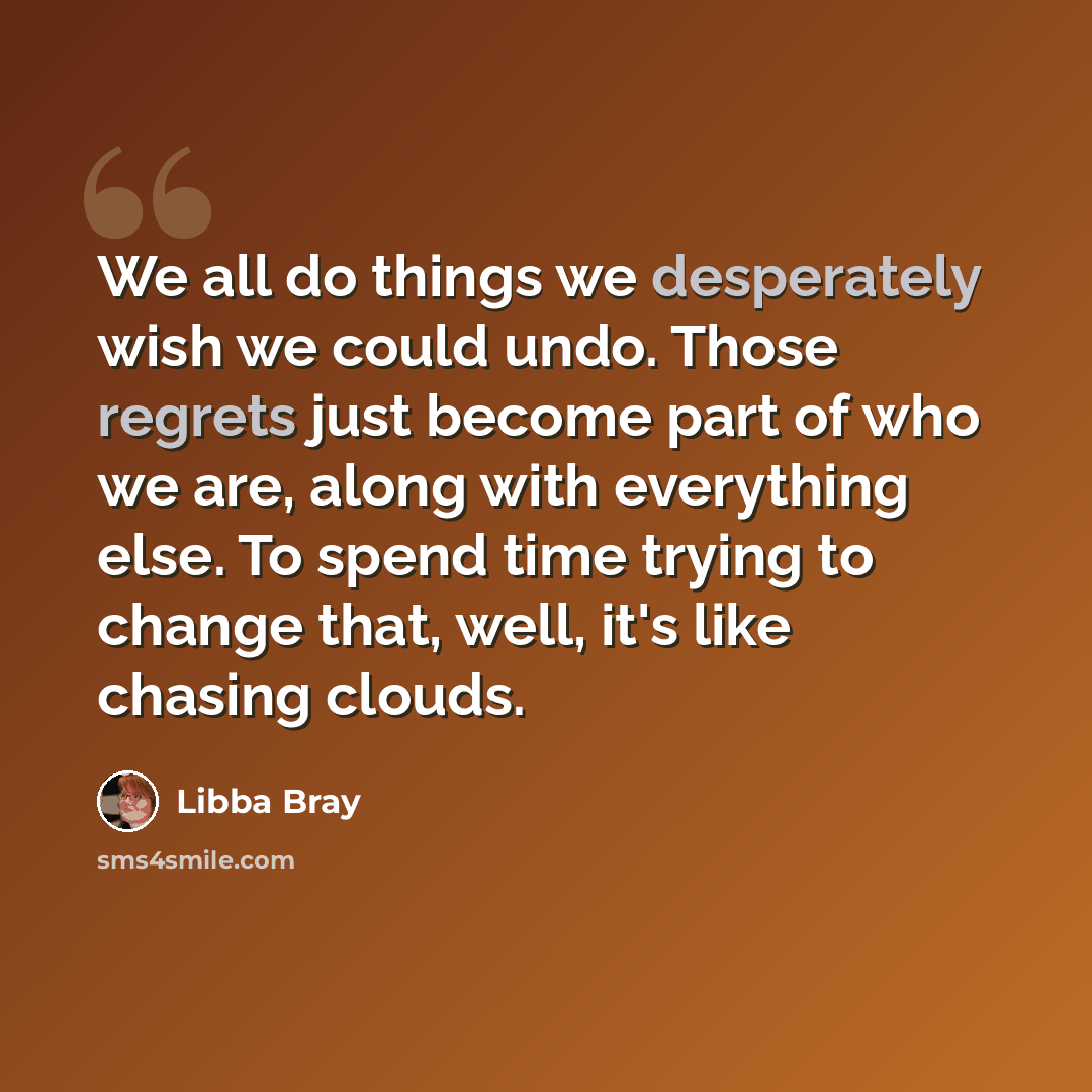 “We all do things we desperately wish we could undo. Those regrets just become part of who we are, along with everything else. To spend time trying to change that, well, it's like chasing clouds.” quote by Libba Bray