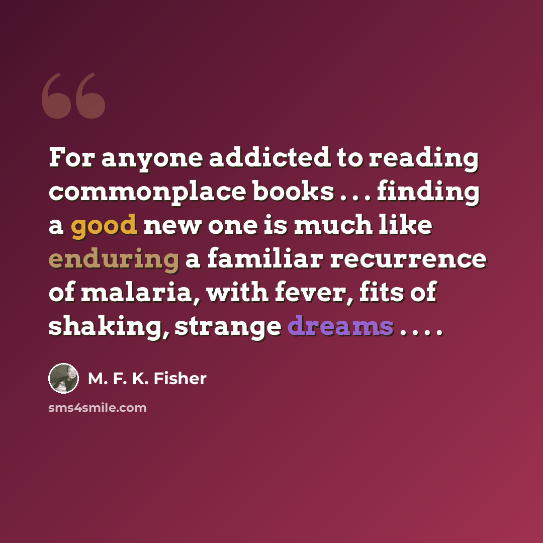 “For anyone addicted to reading commonplace books . . . finding a good new one is much like enduring a familiar recurrence of malaria, with fever, fits of shaking, strange dreams . . . .” quote by M. F. K. Fisher