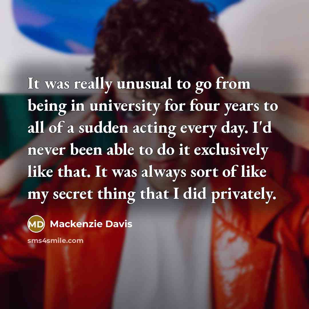 “It was really unusual to go from being in university for four years to all of a sudden acting every day. I'd never been able to do it exclusively like that. It was always sort of like my secret thing that I did privately.” quote by Mackenzie Davis