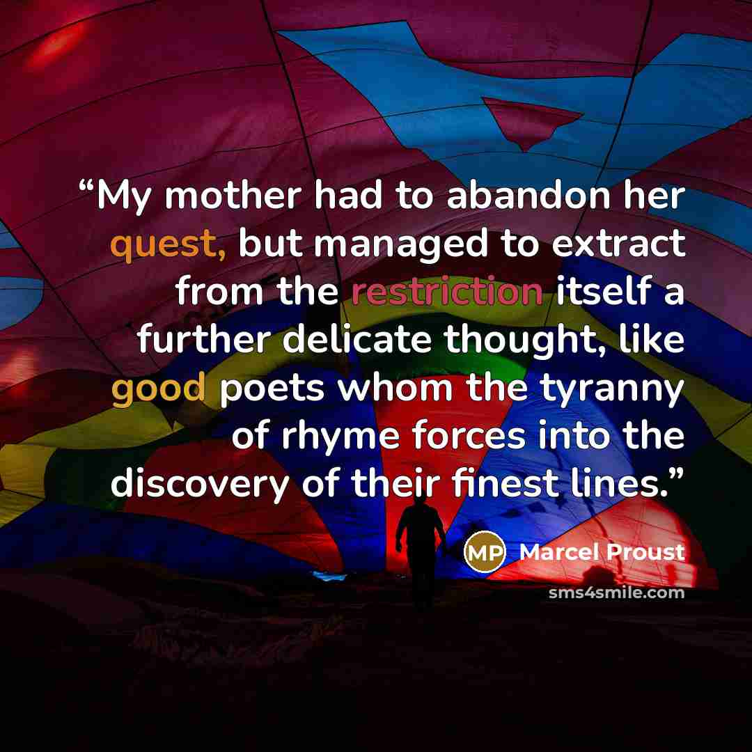 “My mother had to abandon her quest, but managed to extract from the restriction itself a further delicate thought, like good poets whom the tyranny of rhyme forces into the discovery of their finest lines.” quote by Marcel Proust
