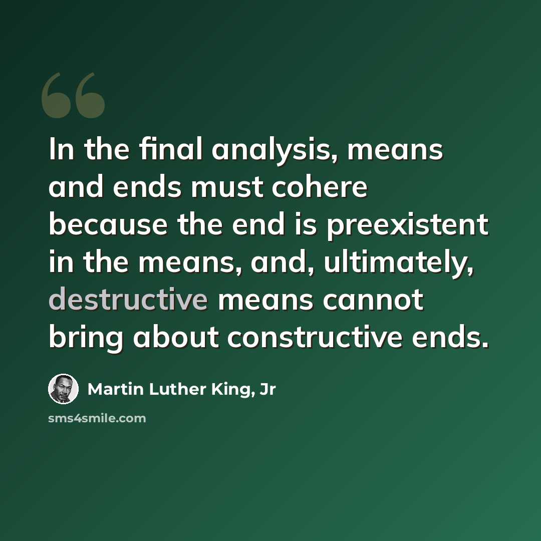 “In the final analysis, means and ends must cohere because the end is preexistent in the means, and, ultimately, destructive means cannot bring about constructive ends.” quote by Martin Luther King, Jr